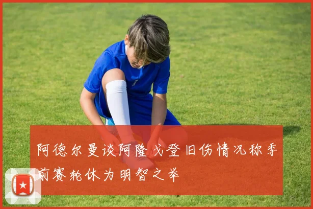 阿德尔曼谈阿隆戈登旧伤情况称季前赛轮休为明智之举