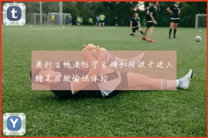 奥科吉畅谈防守乐趣如同孩子进入糖果店般愉悦体验