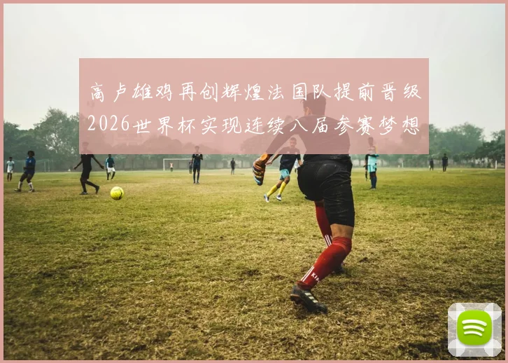 高卢雄鸡再创辉煌法国队提前晋级2026世界杯实现连续八届参赛梦想