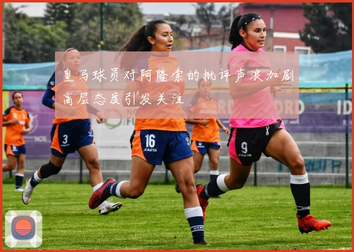 皇马球员对阿隆索的批评声浪加剧高层态度引发关注