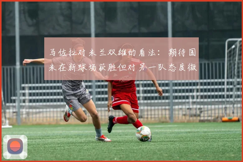 马佐拉对米兰双雄的看法：期待国米在新球场获胜但对另一队态度微妙