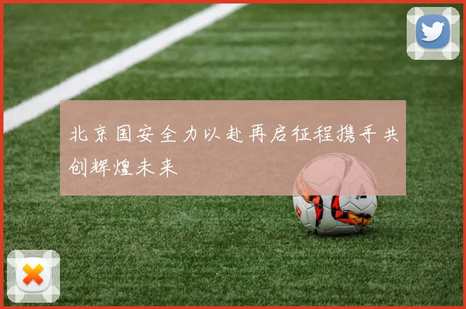 北京国安全力以赴再启征程携手共创辉煌未来
